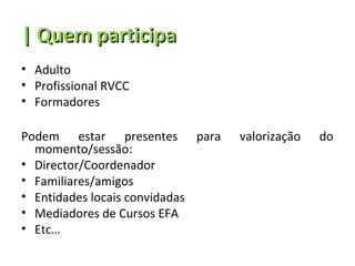 | Quem participa
• Adulto
• Profissional RVCC
• Formadores

Podem estar presentes para      valorização   do
  momento/sessão:
• Director/Coordenador
• Familiares/amigos
• Entidades locais convidadas
• Mediadores de Cursos EFA
• Etc…
 