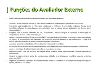| Funções do Avaliador Externo
•   Constituem funções e inerentes responsabilidades dos avaliadores externos:

•   Analisar e avaliar o Dossier Pessoal ou o Portefólio Reflexivo de Aprendizagens apresentado pelo adulto;
•   Interpretar a correlação entre os referenciais aplicáveis e as evidências documentadas no Dossier Pessoal ou no
    Portefólio Reflexivo de Aprendizagens, em articulação com a equipa técnico -pedagógica do Centro Novas
    Oportunidades;
•   Cooperar com os outros elementos do júri, assegurando a decisão colegial da validação e certificação das
    competências de cada adulto presente a júri;
•   Apoiar o funcionamento do júri de processos RVCC, assegurando a conformidade entre os princípios orientadores,
    as normas e procedimentos estabelecidos no âmbito do Sistema Nacional de Reconhecimento, Validação e
    Certificação de Competências e os critérios definidos pelo referido júri;
•   Assegurar a confidencialidade das informações referentes a cada candidato;
•   Co-responsabilizar-se pela certificação do candidato, após a validação das competências por este evidenciadas;
•   Apoiar a orientação do adulto na concretização do seu projecto pessoal;
•   Contribuir para a rede de parcerias estratégicas entre o Centro Novas Oportunidades e outras entidades da
    comunidade;
•   Garantir o reconhecimento social das competências validadas e certificadas do candidato presente ao júri de
    processos RVCC;
•   Legitimar socialmente o processo de reconhecimento, validação e certificação de competências adquiridas por via
    formal, informal e não formal.
 