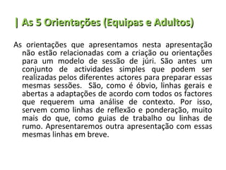 | As 5 Orientações (Equipas e Adultos)
As orientações que apresentamos nesta apresentação
  não estão relacionadas com a criação ou orientações
  para um modelo de sessão de júri. São antes um
  conjunto de actividades simples que podem ser
  realizadas pelos diferentes actores para preparar essas
  mesmas sessões. São, como é óbvio, linhas gerais e
  abertas a adaptações de acordo com todos os factores
  que requerem uma análise de contexto. Por isso,
  servem como linhas de reflexão e ponderação, muito
  mais do que, como guias de trabalho ou linhas de
  rumo. Apresentaremos outra apresentação com essas
  mesmas linhas em breve.
 