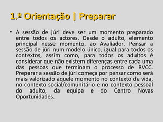 1.ª Orientação | Preparar
• A sessão de júri deve ser um momento preparado
  entre todos os actores. Desde o adulto, elemento
  principal nesse momento, ao Avaliador. Pensar a
  sessão de júri num modelo único, igual para todos os
  contextos, assim como, para todos os adultos é
  considerar que não existem diferenças entre cada uma
  das pessoas que terminam o processo de RVCC.
  Preparar a sessão de júri começa por pensar como será
  mais valorizado aquele momento no contexto de vida,
  no contexto social/comunitário e no contexto pessoal
  do adulto, da equipa e do Centro Novas
  Oportunidades.
 