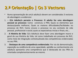 2.ª Orientação | Os 3 Vectores
• Numa apresentação de um/a adulto/a devem ser considerados 3 vectores
   de abordagem a evidenciar:
1. – O/a Adulto/a perante o Processo: O adulto faz uma abordagem
   pessoal ao processo: Como construiu o PRA; Quais os elementos que
   destaca/podia melhorar; Quais as maiores dificuldades/facilidades no
   processo de RVC; Como encara o processo no seu contexto de vida
   pessoal, profissional e social; quais as expectativas inicias e finais; etc…
2. - A História de Vida: O/a Adulto/a deve fazer uma abordagem macro e
   geral da sua História de Vida, tal como trabalhada em processo de RVC,
   como meio de integração contextualizada das competências evidenciadas
   no seu PRA.
3. - Destaque de uma competência evidenciada: Por via da demonstração,
   exposição ou evidência de uma capacidade, aptidão ou conhecimento o/a
   adulto/a apresenta uma competência que é destacada do seu PRA ou
   orientada complementarmente ao mesmo.
 