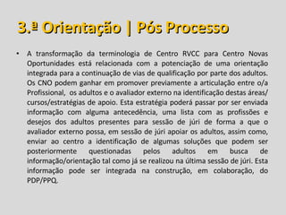 3.ª Orientação | Pós Processo A transformação da terminologia de Centro RVCC para Centro Novas Oportunidades está relacionada com a potenciação de uma orientação integrada para a continuação de vias de qualificação por parte dos adultos. Os CNO podem ganhar em promover previamente a articulação entre o/a Profissional,  os adultos e o avaliador externo na identificação destas áreas/cursos/estratégias de apoio. Esta estratégia poderá passar por ser enviada informação com alguma antecedência, uma lista com as profissões e desejos dos adultos presentes para sessão de júri de forma a que o avaliador externo possa, em sessão de júri apoiar os adultos, assim como, enviar ao centro a identificação de algumas soluções que podem ser posteriormente questionadas pelos adultos em busca de informação/orientação tal como já se realizou na última sessão de júri. Esta informação pode ser integrada na construção, em colaboração, do PDP/PPQ. 