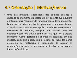 4.ª Orientação | Motivar/Inovar Uma das principais abordagens das equipas perante a chegada do momento da sessão de júri perante o/a adulto/a é informar das “normas” de funcionamento desse momento. Muitas vezes existem guias de apoio para esse momento que as equipas elaboraram para apoiar os adultos nesse mesmo momento. No entanto, sempre que possível deve ser explorado com o/a adulto como gostaria que fosse aquele momento. Como gostaria de abordar os assuntos, em que modelo, com que apoio, isto é, acima de tudo ter como estratégia de motivação a capacidade de ajustar as orientações formais do momento da Sessão de Júri com a ideias do/a adulto/a. 