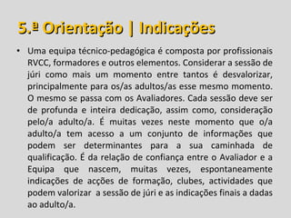 5.ª Orientação | Indicações Uma equipa técnico-pedagógica é composta por profissionais RVCC, formadores e outros elementos. Considerar a sessão de júri como mais um momento entre tantos é desvalorizar, principalmente para os/as adultos/as esse mesmo momento. O mesmo se passa com os Avaliadores. Cada sessão deve ser de profunda e inteira dedicação, assim como, consideração pelo/a adulto/a. É muitas vezes neste momento que o/a adulto/a tem acesso a um conjunto de informações que podem ser determinantes para a sua caminhada de qualificação. É da relação de confiança entre o Avaliador e a Equipa que nascem, muitas vezes, espontaneamente indicações de acções de formação, clubes, actividades que podem valorizar  a sessão de júri e as indicações finais a dadas ao adulto/a.  