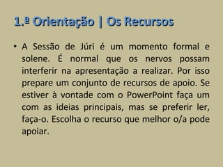 1.ª Orientação | Os Recursos A Sessão de Júri é um momento formal e solene. É normal que os nervos possam interferir na apresentação a realizar. Por isso prepare um conjunto de recursos de apoio. Se estiver à vontade com o PowerPoint faça um com as ideias principais, mas se preferir ler, faça-o. Escolha o recurso que melhor o/a pode apoiar. 