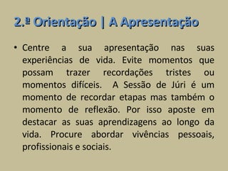 2.ª Orientação | A Apresentação Centre a sua apresentação nas suas experiências de vida. Evite momentos que possam trazer recordações tristes ou momentos difíceis.  A Sessão de Júri é um momento de recordar etapas mas também o momento de reflexão. Por isso aposte em destacar as suas aprendizagens ao longo da vida. Procure abordar vivências pessoais, profissionais e sociais. 