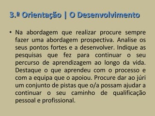3.ª Orientação | O Desenvolvimento Na abordagem que realizar procure sempre fazer uma abordagem prospectiva. Analise os seus pontos fortes e a desenvolver. Indique as pesquisas que fez para continuar o seu percurso de aprendizagem ao longo da vida. Destaque o que aprendeu com o processo e com a equipa que o apoiou. Procure dar ao júri um conjunto de pistas que o/a possam ajudar a continuar o seu caminho de qualificação pessoal e profissional. 