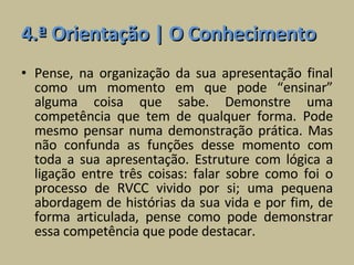 4.ª Orientação | O Conhecimento Pense, na organização da sua apresentação final como um momento em que pode “ensinar” alguma coisa que sabe. Demonstre uma competência que tem de qualquer forma. Pode mesmo pensar numa demonstração prática. Mas não confunda as funções desse momento com toda a sua apresentação. Estruture com lógica a ligação entre três coisas: falar sobre como foi o processo de RVCC vivido por si; uma pequena abordagem de histórias da sua vida e por fim, de forma articulada, pense como pode demonstrar essa competência que pode destacar. 