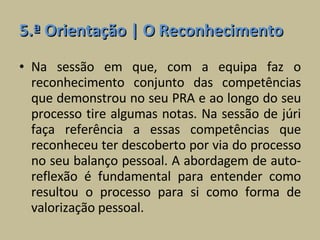 5.ª Orientação | O Reconhecimento Na sessão em que, com a equipa faz o reconhecimento conjunto das competências que demonstrou no seu PRA e ao longo do seu processo tire algumas notas. Na sessão de júri faça referência a essas competências que reconheceu ter descoberto por via do processo no seu balanço pessoal. A abordagem de auto-reflexão é fundamental para entender como resultou o processo para si como forma de valorização pessoal. 