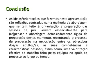 Conclusão As ideias/orientações que fazemos nesta apresentação são reflexões centradas numa melhoria da abordagem que se tem feito à organização e preparação das sessões de júri. Servem essencialmente para (re)pensar a abordagem demasiadamente rígida da preparação destes momento, recentrando o processo de preparação na negociação entre os objectivos dos/as adultos/as, as suas competências e características pessoais, assim como, uma valorização efectiva do trabalho feito pelas equipas no apoio ao processo ao longo do tempo. 