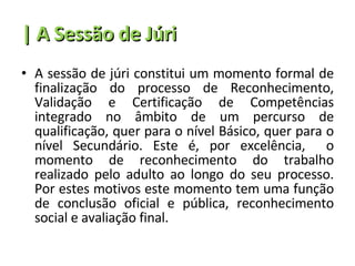 | A Sessão de Júri A sessão de júri constitui um momento formal de finalização do processo de Reconhecimento, Validação e Certificação de Competências integrado no âmbito de um percurso de qualificação, quer para o nível Básico, quer para o nível Secundário. Este é, por excelência,  o momento de reconhecimento do trabalho realizado pelo adulto ao longo do seu processo. Por estes motivos este momento tem uma função de conclusão oficial e pública, reconhecimento social e avaliação final. 