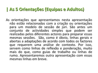 | As 5 Orientações (Equipas e Adultos) As orientações que apresentamos nesta apresentação não estão relacionadas com a criação ou orientações para um modelo de sessão de júri. São antes um conjunto de actividades simples que podem ser realizadas pelos diferentes actores para preparar essas mesmas sessões.  São, como é óbvio, linhas gerais e abertas a adaptações de acordo com todos os factores que requerem uma análise de contexto. Por isso, servem como linhas de reflexão e ponderação, muito mais do que, como guias de trabalho ou linhas de rumo. Apresentaremos outra apresentação com essas mesmas linhas em breve. 