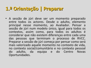 1.ª Orientação | Preparar A sessão de júri deve ser um momento preparado entre todos os actores. Desde o adulto, elemento principal nesse momento, ao Avaliador. Pensar a sessão de júri num modelo único, igual para todos os contextos, assim como, para todos os adultos é considerar que não existem diferenças entre cada uma das pessoas que terminam o processo de RVCC. Preparar a sessão de júri começa por pensar como será mais valorizado aquele momento no contexto de vida, no contexto social/comunitário e no contexto pessoal do adulto, da equipa e do Centro Novas Oportunidades. 