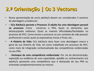 2.ª Orientação | Os 3 Vectores Numa apresentação de um/a adulto/a devem ser considerados 3 vectores de abordagem a evidenciar: –  O/a Adulto/a perante o Processo: O adulto faz uma abordagem pessoal ao processo:  Como  construiu o PRA; Quais os elementos que destaca/podia melhorar; Quais as maiores dificuldades/facilidades no processo de RVC; Como encara o processo no seu contexto de vida pessoal, profissional e social; quais as expectativas inicias e finais; etc… -  A História de Vida:  O/a Adulto/a deve fazer uma abordagem macro e geral da sua História de Vida, tal como trabalhada em processo de RVC, como meio de integração contextualizada das competências evidenciadas no seu PRA. -  Destaque de uma competência evidenciada:  Por via da demonstração, exposição ou evidência de uma capacidade, aptidão ou conhecimento o/a adulto/a apresenta uma competência que é destacada do seu PRA ou orientada complementarmente ao mesmo. 