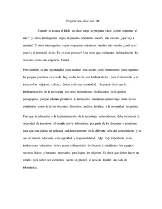 Preparar una clase con TIC
Cuando se acerca el inicio de clase surge la pregunta clave ¿cómo organizar el
año? ; y otros interrogantes cuyas respuestas orientarán nuestro año escolar, ¿qué voy a
enseñar? Y otros interrogantes cuyas respuestas orientaran nuestro año escolar ¿cuál es el
papel y el potencial de las Tic en este proceso? Una tarea que realizamos habitualmente los
docentes como una exigencia formal.
Pero también es una oportunidad para analizar esta acción como instrumento para organizar
las propias practicas en el aula, hoy en día las tic son fundamentales para el desarrollo y el
intercambio religioso, cultural, étnico y de una comunidad. Se puede decir que la
implementación de la tecnología son unas herramientas facilitadoras en la gestión
pedagógicas; porque además promueve la interacción enseñanza-aprendizaje tanto de los
estudiantes como la de los docentes, directivos, padres, familias, y la comunidad en general.
Para que la educación y la implementación de la tecnología sean exitosas, debe reconocer la
necesidad de incentivar el estudio por la informática por parte de los docentes y estudiante
para que esta pueda ser aplicada satisfactoriamente en la diferente área del conocimiento y se
use de manera adecuada, con seguridad y responsabilidad. Algo muy importante es las
instituciones educativas deben poner a disposición de docente y estudiantes los equipos
recursos físicos y humanos necesarios para lograr los objetivo. Es decir que deben hacer un
estudio para saber con elementos cuenta un plantel, si necesita instalar una sala de
informática.
 