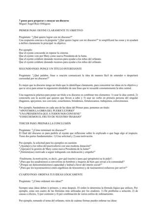 7 pasos para preparar y ensayar un discurso
Miguel Ángel Ruiz Orbegoso
PRIMER PASO: DEFINE CLARAMENTE TU OBJETIVO
Pregúntate: "¿Qué quiero lograr con mi discurso?"
Una respuesta concisa a la pregunta "¿Qué quiero lograr con mi discurso?" te simplificará las cosas y te ayudará
a definir claramente lo principal: tu objetivo.
Por ejemplo:
Que el oyente concuerde en reparar la cisterna.
Que el oyente vote por Mary como nueva Presidenta de la Junta.
Que el oyente colabore donando recursos para ayudar a los niños del orfanato.
Que el oyente colabore donando recursos para ayudar a los niños del orfanato.
SEGUNDO PASO: PONLE UN TÍTULO INTERESANTE
Pregúntate: "¿Qué palabra, frase u oración comunicará la idea de manera fácil de entender o despertará
curiosidad por mi discurso?"
Es mejor que tu discurso tenga un título que lo identifique claramente, para concentrar tus ideas en tu objetivo y
que te sirva para armar tu argumento alrededor de una frase que te recuerde constantemente la idea central.
Una sugerencia práctica para poner un título a tu discurso es combinar tres elementos: 1) usar la idea central, 2)
conectarla con la acción que quieres que lleven a cabo y 3) usar un verbo en primera persona del singular
(hagamos, apoyemos, nos conviene, cosechemos, brindemos, fortalezcamos, trabajemos, esforcémonos.
Por ejemplo, basándonos en cada una de las ideas del Primer paso, ponemos un título:
"APOYEMOS LA OBRA DEL PUERICULTORIO"
"UNA PRESIDENTA QUE A TODOS NOS CONVIENE"
"COSECHEMOS EL FRUTO DE NUESTRO TRABAJO"
TERCER PASO: PREPARA LA CONCLUSIÓN
Pregúntate: "¿Cómo terminaré mi discurso?"
El final del discurso es para pedirle al oyente que reflexione sobre lo explicado o que haga algo al respecto.
Tiene dos partes fundamentales: 1) Una solicitud y 2) una motivación.
Por ejemplo, la solicitud para los ejemplos en cuestión:
"¡Ayuda(e) a los niños del puericultorio con una modesta donación!"
"¡Apoya(e) la gestión de Mary como nueva Presidenta de la Junta!"
"¡Siéntete(ase) motivado a seguir trabajando con dedicación y empeño!"
Finalmente, la motivación, es decir, ¿por qué (razón) o para qué (propósito) se lo pido?:
"¡Para que los ayudes(mos) a convertirse en hombres y mujeres de bien que sirvan a la comunidad!"
"¡Porque así demostrarás(emos) capacidad y lealtad a favor del interés social!"
"¡Para que los tuyos(nuestros) estén orgullosos de ti(nosotros) y de tus(nuestros) esfuerzos por servir!"
CUARTO PASO: ORDENA TUS IDEAS LÓGICAMENTE
Pregúntate: "¿Cómo ordenaré mis ideas?"
Siempre unas ideas deben ir primero, y otras después. El orden lo determina la fórmula lógica que utilices. Por
ejemplo, estas son cuatro de las fórmulas más utilizadas por los oradores. 1) De problema a solución, 2) de
causas a efectos, 3) por contraste y 4) por combinación de varios estilos de ordenamiento.
Por ejemplo, tomando el tema del orfanato, mira de cuántas formas puedes ordenar tus ideas:

 