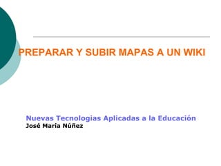 PREPARAR Y SUBIR MAPAS A UN WIKI
Nuevas Tecnologias Aplicadas a la Educación
José María Núñez
 