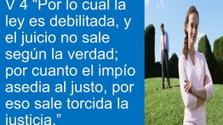 V 4 “Por lo cual la
ley es debilitada, y
el juicio no sale
según la verdad;
por cuanto el impío
asedia al justo, por
eso sale torcida la
 