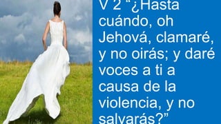 V 2 “¿Hasta
cuándo, oh
Jehová, clamaré,
y no oirás; y daré
voces a ti a
causa de la
violencia, y no
 
