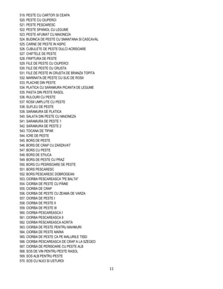 519. PESTE CU CARTOFI SI CEAPA
520. PESTE CU CIUPERCI
521. PESTE PESCARESC
522. PESTE SPANIOL CU LEGUME
523. PESTE AFUMAT CU MAIONEZA
524. BUDINCA DE PESTE CU SMANTANA SI CASCAVAL
525. CARNE DE PESTE IN ASPIC
526. CUBULETE DE PESTE DULCI ACRISOARE
527. CHIFTELE DE PESTE
528. FRIPTURA DE PESTE
529. FILE DE PESTE CU CIUPERCI
530. FILE DE PESTE CU CRUSTA
531. FILE DE PESTE IN CRUSTA DE BRANZA TOPITA
532. MARINATA DE PESTE CU SUC DE ROSII
533. PLACHIE DIN PESTE
534. PLATICA CU SARAMURA PICANTA DE LEGUME
535. PASTA DIN PESTE RASOL
536. RULOURI CU PESTE
537. ROSII UMPLUTE CU PESTE
538. SUFLEU DE PESTE
539. SARAMURA DE PLATICA
540. SALATA DIN PESTE CU MAIONEZA
541. SARAMURA DE PESTE 1
542. SARAMURA DE PESTE 2
543. TOCANA DE TIPAR
544. ICRE DE PESTE
545. BORS DE PESTE
546. BORS DE CRAP CU ZARZAVAT
547. BORS CU PESTE
548. BORS DE STIUCA
549. BORS DE PESTE CU PRAZ
550. BORS CU PESRISOARE DE PESTE
551. BORS PESCARESC
552. BORS PESCARESC DOBROGEAN
553. CIORBA PESCAREASCA "PE BALTA"
554. CIORBA DE PESTE CU PÂINE
555. CIORBA DE CRAP
556. CIORBA DE PESTE CU ZEAMA DE VARZA
557. CIORBA DE PESTE I
558. CIORBA DE PESTE II
559. CIORBA DE PESTE III
560. CIORBA PESCAREASCA I
561. CIORBA PESCAREASCA II
562. CIORBA PESCAREASCA ACRITA
563. CIORBA DE PESTE PENTRU MAHMURI
564. CIORBA DE PESTE MARIA
565. CIORBA DE PESTE CA PE MALURILE TISEI
566. CIORBA PESCAREASCA DE CRAP A LA SZEGED
567. CIORBA DE PERISOARE CU PESTE ALB
568. SOS DE VIN PENTRU PESTE RASOL
569. SOS ALB PENTRU PESTE
570. SOS CU NUCI SI USTUROI

                                                11
 