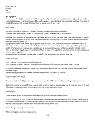 ulei de susan 10ml
ulei 50ml
sare
piper alb

Mod de preparare
Puneţi morcovii la fiert. Prăjiţi fileul de calcan în ulei 3-4 minute pe fiecare faţă la foc mediu, apoi aşezaţi-l pe farfurie. Prăjiţi creveţii la foc iute 2
minute, după care scoateţi-i pe un şerveţel la scurs. Când s-au fiert, aşezaţi şi morcovii lângă peşte şi intercalaţi felii de ardei capia. Puneţi şi creveţii
şi presăraţi deasupra frunzele de ceapă. Stropiţi totul cu ulei de susan şi potriviţi de sare şi piper.

Hering marinat

-1 kg hering,250 ml apa,100 ml otet (9 grd.),50 ml ulei,1 lingurita cu varf sare,1 ceapa mica (80g) taiata Julien
Condimente pentru hering marinat: 2 foi dafin, 10 - 15 boabe piper, 1 lingurita boabe de mustar, 1-2 boabe enibahar

-Heringul se curata de intestine, se indeparteaza capul si aripioarele, se spala cu apa rece, mai ales in interior, unde au fost intestinele. Se taie apoi
in rondele (medalioane) groase de 1,5 cm si se tine la rece. Se recomanda ca pregatirea heringului sa se faca inainte de dezghetarea lui completa,
pentru ca se curata si se taie mai usor.
Se prepara apoi saramura pentru marinat: se pune apa la fiert impreuna cu otetul, uleiul, sarea, ceapa taiata Julien si condimentele. Se lasa sa
clocoteasca 3 minute apoi se pune saramura la racit. Cand saramura este rece, se pune pe fundul unui borcan (de aprox. 1000 ml pentru aceasta
cantitate de hering) saramura amestecata, apoi un strat de peste, iar saramura amestecata, pana cand terminam pestele. Trebuie sa avem in
vedere ca intre straturile de peste sa punem si condimente si felioare de ceapa, pentru ca pestele sa se marineze uniform. De asemenea, saramura
trebuie sa acopere tot pestele.
Se acopera borcanul cu peste pus la marinat si se tine la frigider 5- 7 zile. Se poate pastra apoi, la frigider, cateva zile.

Pizza cu ton si hering

-5 oua,3 linguri ulei,4 linguri smantana,8 linguri faina,sare piper.
Toping :o conserva de hering in sos tomat,o conserva ton maruntit,un ardei gras,1/2 ceapa taiata julien,masline, ciuperci, cascaval.

-Se bat ouale cu smantana, adaugam uleiul cu faina, sare si piper dupa gust si tornam aluatul intr-o tava unsa cu ulei pe care am tinut-o un pic in
cuptor sa se incinga.
Adaugam topingul (nu prea mult caci nu se mai simte aluatul deloc!) si dam la cuptor pentru 25-30 minute!

Salata de cartofi cu hering afumat

-1 kg cartofi,4-5 radichii rosii,250 g file de hering afumat sau orice peste afumat,100 ml vin alb sec,4 linguri ulei,1 legatura patrunjel,sare, piper

-Cartofii se fierb in coaja aproximativ 20 minute, se curata, se taie rondele, se lasa sa se raceasca, se pun apoi intr-un vas si se toarna vin alb peste
ei. Se adauga verdeata tocata marunt, ulei, sare, piper, pestele tocat marunt, ridichiile taiate rondele.

Salata de hering

- 5 fileuri de hering, 4 cartofi, o ceapa, o lingura de otet, 4 linguri de ulei, sare, piper, o lingura de vin, patrunjel.

-Se fierb cartofii in coaja, se curata, se lasa sa se raceasca, se taie in doua pe lungime, si apoi se taie felioare subtiri. Se desfac fileurile de hering.
Se aranjeaza pe salatiera cartofii, se acopera cu hering, cu rotocoale subtiri de ceapa. Sosul preparat din patru linguri de ulei frecat cu o lingura de
otet, sare, piper si lingura de vin, se toarna peste salata. La sfarsit se presara patrunjel tocat.

Fileuri de hering la cuptor cu garnitura de cartofi

-4 fileuri de hering,citeva crude,maioneza,sare,pesmet

                                                                               112
 
