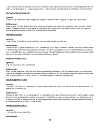 se coase. Se asaza pestele intr-o tava, punind restul de unt taiat bucatele si 2-3 linguri de apa si se da la cuptor o ora. Se stropeste din cind in cind
pestele cu sosul din tava. Dupa ce s-a copt, se asaza pestele pe o farfurie, se scoate ata, se toarna restul de sos din tava si se serveste fierbinte.

CRAP UMPLUT CU CIUPERCI SI OREZ

Ingrediente:
-1 crap de 1,5 kg, 300 ml vin alb, cimbru, 500 g ciuperci, 400 g rosii, o capatina de usturoi, 300 g orez, sare, piper, ulei, o ceapa, lamiie

Mod de preparare:
-Crapul se curata si se spala. Ciupercile taiate felii se inabusesc in ulei, peste care se adauga orezul, ceapa taiata marunt, sare, piper, cimbru si
verdeata. Cu aceasta compozitie se umple pestele, se coase pe burta si se pune intr-o tava cu ulei. Se adauga sucul de rosii, vinul, usturoiul si
rosiile taiate pe jumatate. Se tine 40 min la cuptor. Se serveste cald cu felii de lamiie.

CRAP UMPLUT CU NUCI

Ingrediente:
-1 crap, 7-8 cepe,1/2 l ulei, 2 lamii, miez de franzela, 5-6 linguri nuci pisate, verdeata, sare, piper, boia

Mod de preparare:
- Pestele se curata, se spala si se lasa sa stea cu sare o jumatate de ora. Apoi se umple cu urmatoarea compozitie: ceapa taiata marunt se inabusa
cu uleiul incins si se amesteca cu miezul de franzela muiat in lapte si bine stors, cu nucile pisate, sare, piper, verdeata tocata marunt; cine doreste
poate pune si stafide. Dupa ce s-a umplut pestele, se coase si se asaza in tava pe niste betisoare, se freaca cu boia si se toarna deasupra restul de
ulei incins. Se da la cuptor si cind pestele este aproape gata, se toarna zeama de lamiie.

SARAMURA DE CRAP PICANTA

Ingrediente:
-1 kg. crap, o lingurita ulei, 1 buc. ardei iute, sare

Mod de preparare:
-Crapul curatat si spalat se taie in doua de-a lungul sirei spinarii, se sareaza si se lasa sa se zvinte. Se pune pe gratarul uns cu ulei si incins si se
rumeneste pe ambele parti, apoi se aseaza intr-un castron. Separat, se fierbe apa cu sare si se pune ardeiul taiat marunt. Se toarna fierbinte peste
peste. Se acopera castronul cu un capac si se lasa 5-10 minute. Mod de servire Se serveste cu mamaliguta calda

SARAMURA DE CRAP CU ARDEI

Ingrediente:
-1 buc peste - 700 gr, 6 buc rosii, 1 legatura marar, 1 legatura parunjel, 1 capatina de usturoi, 1 buc. ardei gras rosu, 1 buc. ardei gras verde, 2 buc
ardei iuti, sare, un virf de boia iute

Mod de preparare:
-Pestele se trece prin malai si se pune la prajit, legumele se pun pe o plita la copt, separat se face un mujdei de usturoi frecat bine cu putin ulei, apoi
legumele se curata de coaja si se taie in bucatele potrivit si se pun in mujdeiul facut, se adauga verdeata, ardeiul iute, sarea si boiaua dupa gust si
se amesteca totul. Dupa ce pestele s-a prajit bine pe ambele parti se scoate pe o farfurie. Mod de servire Pe o farfurie se pune pestele, iar peste el
se pune saramura obtinuta. Se orneaza cu o felie de lamiie.

SARAMURA DE CRAP AROMATA

Ingrediente:
- 1,5 kg crap, 100 gr. rosii in bulion, 50 ml

Mod de preparare:

                                                                              18
 