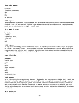 SPROT PRAJIT IN MALAI

Ingrediente:
1 kg peste mic (hamsie, sprot)
sare
piper
malai
ulei pentru prajit

Mod de preparare:
Se taie captele pestilor, se cresteaza pe burta si se scot matele, eu la cei care am putut le-am scos si sira spinarii Se clatesc pestii in mai multe ape
apoi se lasa la scurs in sita Se condimenteaza apoi cu sare si piper Se tavelesc pestii prin malai Se incinge uleiul in tigaie si se pun pestii la prajit
pana se rumenesc Se servesc alaturi de mamaliguta si mujdei de usturoi.

SALAU PRAJIT CU USTUROI

Ingrediente:
-1 kg salau,
2 capatani medii usturoi,
4-5 buc. rosii,
ulei,
sifon

Mod de preparare
-Se alege un salau de cca 1-1.5 kg, se curata, se fileteaza si se prajeste in ulei. Separat se piseaza usturoiul si se face un mujdei, adaugind putin
cite putin ulei La sfirsit se adauga putin sifon. Cind e de consistenta unei maioneze, se adauga rosiile coapte si sfarimate. Se asaza intr-o tava cite
un strat de mujdei si un file (fierbinte) de peste. Primul si ultimul strat trebuie sa fie de mujdei. Se lasa sa se raceasca, eventual peste noapte, la
rece. Mod de servire Se serveste rece, cu cartofi, eventual morcovi fierti.

SALAU CU MAIONEZA

Ingrediente:
- 1-2 pesti (salau),
2 oua,
ulei,
morcovi,
radacini de patrunjel,
ceapa,
cartofi,
sare si
cateva boabe de piper.

Mod de preparare
-Se pun la fiert morcovi, radacini de patrunjel, ceapa, cartofi, sare si cateva boabe de piper. Dupa ce au fiert bine legumele, se pune si pestele, care
se lasa inca 3-4 minute dupa ce apa da in clocot, dupa care se scoate. Se lasa sa se raceasca putin si se dezoseaza. Se aseaza pe o farfurie mai
mare sau un platou, intai jumatate de peste (sau 2 jumatati, daca aveti 2 pesti), se acopera cu putina maioneza iar deasupra se pune si restul de
peste.Maioneza trebuie sa fie light. Daca o faceti acasa, adaugati suc de lamaie. Se orneaza cu morcovii si radacinile de patrunjel taiate marunt.
Daca vreti sa faceti salata din peste cu maioneza, taiati pestele marunt, amestecati cu morcovii, cartofii si radacinile de patrunjel, de asemeni taiate,
si cu maioneza.

SALAU CU CIUPERCI


                                                                          190
 