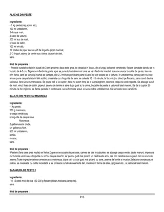PLACHIE DIN PESTE

Ingrediente:
- 1 kg peste(crap,somn etc),
100 ml untdelemn,
3-4 cepe mari,
3 catei de usturoi,
200 ml suc de rosii,
o foaie de dafin,
100 ml vin alb,
10 boabe de piper sau un virf de lingurita piper macinat,
2 -3 linguri zeama de lamiie sau citeva picaturi de otet,
sare.

Mod de preparare :
- Pestele curatat se taie in bucati de 3 cm grosime; daca este gros, se despica in doua , de-a lungul coloanei vertebrale, fiecare jumatate taindu-se in
bucati, de 4-5 cm. Tigaia se infierbinta goala, apoi se pune tot untdelemnul care se va infierbinta imediat; in ea se asaza bucatile de peste, trecute
prin faina, care se vor praji numai pe jumtate, cite 2-3 minute pe fiecare parte si apoi se vor scoate pe o farfurie. In untdelemnul ramas care nu este
ars se pune ceapa taiata in felii subtiri, presarata cu o lingurita de sare; se caleste 10 -15 minute, la foc mic (nu direct pe flacara), pana cand devine
lucioasa, fara sa se rumeneasca. Se poate cali si la cuptor, daca nu avem timp sa o supraveghem, deorece ceapa se arde repede. Se adauga sucul
de rosii, vinul, foaia de dafin, piperul, zeama de lamiie si sare dupa gust si, la urma, bucatile de peste si usturoiul taiat marunt. Se da la cuptor 20
minute, la foc mijlociu, sa fiarba pestele in continuare, sa se formeze sosul, si sa se ridice untdelemnul. Se serveste rece ca fel intii.

SALATA DIN PESTE CU MAIONEZA

Ingrediente:
-1 kg peste,
250 g maioneza,
o ceapa verde sau
o lingurita de ceapa rasa.
           Maioneza:
2 galbenusuroi crude,
un galbenus fiert,
500 ml untdelemn,
lamiie,
mustar,
sare.

Mod de preparare :
-Pestele (fara oase prea multe) se fierbe.Dupa ce se scoate de pe oase, carnea se taie in cubulete; se adauga ceapa verde, taiata marunt, impreuna
cu frunzele verzi sau o lingurita cu virf cu ceapa rasa fin, iar pentru gust mai picant, un castravete acru, ras prin razatoarea cu gauri mici si scurs de
zeama.Toate ingredientele se amesteca cu maioneza, dupa ce i s-a dat gust mai picant, cu sare, zeama de lamiie si mustar.Salata se aranjeaza pe
platou, se niveleaza cu cutitul inoxidabil si se orneaza cu felii de oua fierte tari, masline in forma de stea, gogosari etc., si patrunjel taiat marunt.

SARAMURA DE PESTE 2

Ingrediente:
-10-12 pesti mici de cca 150-200 g fiecare (biban,rosioara,caras etc),
sare.

Mod de preparare :

                                                                          215
 