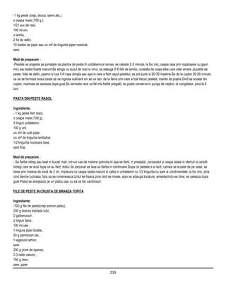 -1 kg peste (crap, stiuca, somn,etc.),
o ceapa mare (100 g ),
1/2 l suc de rosii,
100 ml vin,
o lamiie,
2 foi de dafin,
10 boabe de piper sau un virf de lingurita piper macinat,
sare.

Mod de preparare :
-Pestele se prajeste pe jumatate ca plachia de peste.In untdelemnul ramas, se caleste 2-3 minute, la foc mic, ceapa rasa prin razatoarea cu gauri
mici sau taiata foarte marunt.Se stinge cu sucul de rosii si vinul, se adauga 5-6 felii de lamiie, curatata de coaja alba care este amara ,bucatile de
peste, foile de dafin, piperul si cca 1/4 l apa simpla sau apa in care a fiert capul pestelui; se pot pune si 20-30 masline.Se da la cuptor 20-30 minute,
ca sa se formeze sosul.cesta se va ingrosa suficient cin se va raci, de la faina prin care a fost trecut pestele, inainte de prajire.Cind se scoate din
cuptor, marinata se sareaza dupa gust.Se serveste rece ca fel intii.Astfel pregatit, se poate conserva in punga de naylon, la congelator, pina la 6
luni.

PASTA DIN PESTE RASOL

Ingrediente:
- 1 kg peste fiert rasol,
o ceapa mare (100 g),
3 linguri untdelemn,
150 g unt,
un virf de cutit piper,
un virf de lingurita ienibahar,
1/2 lingurita nucsoara rasa,
sare fina.

Mod de preparare :
- Se fierbe intreg sau taiat in bucati mari, intr-un vas de marime potrivita.In apa se fierb, in prealabil, zarzavatul si ceapa taiate in sferturi si cartofii
intregi care se scot dupa ce au fiert; restul de zarzavat se lasa sa fiarba in continuare.Dupa ce pestele s-a racit, carnea se scoate de pe oase, se
trece prin masina de tocat de 2 ori, impreuna cu ceapa taiata marunt si calita in untdelemn cu 1/2 lingurita cu sare si condimentele, la foc mic, pina
cind devine lucioasa, fara sa se rumeneasca.Untul se freaca pina cind se moaie, apoi se adauga tocatura, amestecindu-se bine; se sareaza dupa
gust.Pasta se aranjeaza pe un platou sau cu ea se fac sandvisuri.

FILE DE PESTE IN CRUSTA DE BRANZA TOPITA

Ingrediente:
-700 g file de peste(crap,somon,salau),
200 g branza topita(la tub) ,
2 galbenusuri ,
2 linguri faina ,
100 ml ulei ,
1 lingura piper boabe ,
50 g parmezan ras ,
1 legatura tarhon ,
sare.
200 g piure de spanac,
2-3 catei usturoi ,
150 g orez ,
sare ,piper

                                                                             219
 