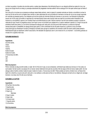 va trebui sa gustam o bucatica de scrumbie pentru a vedea daca desararea a fost eficienta.Dupa ce s-au desarat suficient,se spala din nou si se
lasa sa se scurga bine.Nu se sterg cu prosoape absorbante.Se pregateste marinata astfel:In otet se adauga 50 ml de apasi zaharul,apoi se fierbe 5
minute.
Se ia de pe foc si se lasa sa se raceasca.se adauga ceapa taiata solzisori ,uleiul si piperul.In aceasta marinata se introduc scrumbiile si se lasa la
rece inca 24 de ore.Nu se tin la frigider daca vremea nu este calduroasa.Se scot scrumbiile din marinata si se lasa din nou sa se scurga.Legumele
din marinata se preseaza pentru a se indeparta cat mai bine solutia de marinare.Solutia de marinare nu se arunca ci se foloseste la prepararea
sosului de vin.Se umplu scrumbiile cu legumele din marinata,folosind (daca este cazul)si icrele sau laptii din scrumbie,evident desarate si ele
impreuna cu scrumbiile)Cu ajutorul unor scobitori fixam scrumbiile fiecare pe cate o farfurie intansa,in asa fel incat acestea sa apara in pozitia lor
nataurala din apa.Trecem la pregatirea sosului.Vom folosi numai vin de foarte buna calitate.Intr-un castron desfacem zeamilul cu 2 linguri de apa.Se
amesteca foarte bine pentru a nu se forma cocoloase.Se adauga putin cate putin vinul.Se pune la fiert impreuna cu solutia de marinare
ramasa,strecurata in prealabilNu se adauga decat piper pentru a simti combinatia fina de de peste impreuna cu parfumul vinului.Se fierbe
incet,avand grija sa amestecam incontinuu.Amestecul se fierbe pana ajunge la cosistenta unei smantani subtiri.Se toarna caldut peste peste(nu
fierbinte)avand grija sa repartizam uniform sosul.Este un fel deosebit de aspectuos care nu are nevoie de nic un ornament - o scrumbie gustoasa ce
innoata intr-o superba mare roze.

SCRUMBII MARINATE

Ingrediente :
scrumbii sarate,
ceapa,
morcov,
masline,
boabe de piper,
boabe de mustar,
o frunza-doua de dafin,
lapti,
ulei,
otet

Mod de preparare :
Pentru marinata se aleg scrumbii sarate, cu lapti. Se tin 24 de ore in apa, ca sa se desareze, schimband apa odata sau de doua ori. Se curata, se
scot oasele. Se taie bucati si se aseaza intr-un borcan randuri alternand de bucati de scrumbie, felii de ceapa si felii de morcov taiate subtiri. Se mai
adauga cateva masline unduite, boabe de piper, boabe de mustar, o frunza-doua de dafin. Peste acestea se toarna urmatorul sos: se freaca bine
laptii intr-o strachina, se pune ulei putin cate putin, si se subtiaza cu otet pana se face un sos albicios. Deasupra se toarna de un deget ulei, se leaga
borcanul, si se lasa vreo 5-6 zile sa se marineze.

SCRUMBII LA CUPTOR

Ingrediente :
3/4 kg fileuri de scrumbie,
1 lingurita sare,
2 linguri pesmet,
2 linguri unt.
           Marinata:
2 linguri mustar,
2 linguri otet,
1 dl marar tocat,
-1 lingurita zahar,
1,5 dl smintina

Mod de preparare:


                                                                          235
 