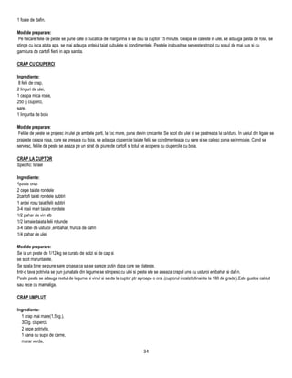 1 foaie de dafin.

Mod de preparare:
 Pe fiecare felie de peste se pune cate o bucatica de margarina si se dau la cuptor 15 minute. Ceapa se caleste in ulei, se adauga pasta de rosii, se
stinge cu inca atata apa, se mai adauga ardeiul taiat cubulete si condimentele. Pestele inabusit se serveste stropit cu sosul de mai sus si cu
garnitura de cartofi fierti in apa sarata.

CRAP CU CIUPERCI

Ingrediente:
 8 felii de crap,
2 linguri de ulei,
1 ceapa mica rosie,
250 g ciuperci,
sare,
1 lingurita de boia

Mod de preparare:
 Feliile de peste se prajesc in ulei pe ambele parti, la foc mare, pana devin crocante. Se scot din ulei si se pastreaza la caldura. În uleiul din tigaie se
prajeste ceapa rasa, care se presara cu boia, se adauga ciupercile taiate felii, se condimenteaza cu sare si se calesc pana se inmoaie. Cand se
servesc, feliile de peste se asaza pe un strat de piure de cartofi si totul se acopera cu ciupercile cu boia.

CRAP LA CUPTOR
Specific: Israel

Ingrediente:
1peste crap
2 cepe taiate rondele
2cartofi taiati rondele subtiri
1 ardei rosu taiat felii subtiri
3-4 rosii mari taiate rondele
1/2 pahar de vin alb
1/2 lamaie taiata felii rotunde
3-4 catei de usturoi ,enibahar, frunza de dafin
1/4 pahar de ulei

Mod de preparare:
Se ia un peste de 1/12 kg se curata de solzi si de cap si
se scot maruntaiele.
Se spala bine se pune sare groasa ca sa se sareze putin dupa care se clateste.
Intr-o tava potrivita se pun jumatate din legume se stropesc cu ulei si peste ele se aseaza crapul uns cu usturoi enibahar si dafin.
Peste peste se adauga restul de legume si vinul si se da la cuptor ptr aproape o ora .(cuptorul incalzit dinainte la 180 de grade).Este gustos caldut
sau rece cu mamaliga.

CRAP UMPLUT

Ingrediente:
  1 crap mai mare(1,5kg.),
  300g. ciuperci,
  2 cepe potrivite,
  1 cana cu supa de carne,
  marar verde,

                                                                            34
 