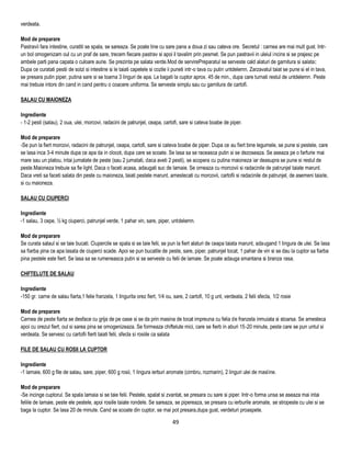 verdeata.

Mod de preparare
Pastravii fara intestine, curatiti se spala, se sareaza. Se poate tine cu sare pana a doua zi sau cateva ore. Secretul : carnea are mai mult gust. Intr-
un bol omogenizam oul cu un praf de sare, trecem fiecare pastrav si apoi il tavalim prin pesmet. Se pun pastravii in uleiul incins si se prajesc pe
ambele parti pana capata o culoare aurie. Se prezinta pe salata verde.Mod de servirePreparatul se serveste cald alaturi de garnitura si salata:
Dupa ce curatati pestii de solzi si intestine si le taiati capetele si cozile ii puneti intr-o tava cu putin untdelemn. Zarzavatul taiat se pune si el in tava,
se presara putin piper, putina sare si se toarna 3 linguri de apa. Le bagati la cuptor aprox. 45 de min., dupa care turnati restul de untdelemn. Peste
mai trebuie intors din cand in cand pentru o coacere uniforma. Se serveste simplu sau cu garnitura de cartofi.

SALAU CU MAIONEZA

Ingrediente
- 1-2 pesti (salau), 2 oua, ulei, morcovi, radacini de patrunjel, ceapa, cartofi, sare si cateva boabe de piper.

Mod de preparare
-Se pun la fiert morcovi, radacini de patrunjel, ceapa, cartofi, sare si cateva boabe de piper. Dupa ce au fiert bine legumele, se pune si pestele, care
se lasa inca 3-4 minute dupa ce apa da in clocot, dupa care se scoate. Se lasa sa se raceasca putin si se dezoseaza. Se aseaza pe o farfurie mai
mare sau un platou, intai jumatate de peste (sau 2 jumatati, daca aveti 2 pesti), se acopera cu putina maioneza iar deasupra se pune si restul de
peste.Maioneza trebuie sa fie light. Daca o faceti acasa, adaugati suc de lamaie. Se orneaza cu morcovii si radacinile de patrunjel taiate marunt.
Daca vreti sa faceti salata din peste cu maioneza, taiati pestele marunt, amestecati cu morcovii, cartofii si radacinile de patrunjel, de asemeni taiate,
si cu maioneza.

SALAU CU CIUPERCI

Ingrediente
-1 salau, 3 cepe, ½ kg ciuperci, patrunjel verde, 1 pahar vin, sare, piper, untdelemn.

Mod de preparare
Se curata salaul si se taie bucati. Ciupercile se spala si se taie felii, se pun la fiert alaturi de ceapa taiata marunt, adaugand 1 lingura de ulei. Se lasa
sa fiarba pina ce apa lasata de ciuperci scade. Apoi se pun bucatile de peste, sare, piper, patrunjel tocat, 1 pahar de vin si se dau la cuptor sa fiarba
pina pestele este fiert. Se lasa sa se rumeneasca putin si se serveste cu felii de lamaie. Se poate adauga smantana si branza rasa.

CHFTELUTE DE SALAU

Ingrediente
-150 gr. carne de salau fiarta,1 felie franzela, 1 lingurita orez fiert, 1/4 ou, sare, 2 cartofi, 10 g unt, verdeata, 2 felii sfecla, 1/2 rosie

Mod de preparare
Carnea de peste fiarta se desface cu grija de pe oase si se da prin masina de tocat impreuna cu felia de franzela inmuiata si stoarsa. Se amesteca
apoi cu orezul fiert, oul si sarea pina se omogenizeaza. Se formeaza chiftelute mici, care se fierb in aburi 15-20 minute, peste care se pun untul si
verdeata. Se servesc cu cartofii fierti taiati felii, sfecla si rosiile ca salata

FILE DE SALAU CU ROSII LA CUPTOR

Ingrediente
-1 lamaie, 600 g file de salau, sare, piper, 600 g rosii, 1 lingura ierburi aromate (cimbru, rozmarin), 2 linguri ulei de masline.

Mod de preparare
-Se incinge cuptorul. Se spala lamaia si se taie felii. Pestele, spalat si zvantat, se presara cu sare si piper. Intr-o forma unsa se aseaza mai intai
feliile de lamaie, peste ele pestele, apoi rosiile taiate rondele. Se sareaza, se pipereaza, se presara cu ierburile aromate, se stropeste cu ulei si se
baga la cuptor. Se lasa 20 de minute. Cand se scoate din cuptor, se mai pot presara,dupa gust, verdeturi proaspete.

                                                                                49
 