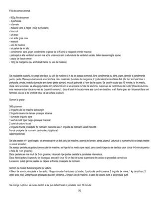 File de somon aromat

- 600g file de somon
- 3 portocale
- o lamaie
- masline verzi si negre (100g din fiecare)
- broccoli
- un praz
- un ardei gras rosu
- morcovi
- ulei de masline
- un pahar de vin alb
- condimente: sare, piper, condimente pt peste de la Fuchs si neaparat chimbir macinat
- patrunjel si alte verdeturi (eu am mai scris undeva ca am o adunatura de verdeturi uscate, italian seasoning le spune)
- pastai de fasole verde
- 100g de margarina (eu am folosit Rama cu ulei de masline)




Se incalzeste cuptorul, se unge bine tava cu ulei de masline si in ea se aseaza somonul, bine condimentat cu sare, piper, ghimbir si condimente
pentru peste. Deasupra somonului aruncam fara mila: maslinele, bucatele de margarina, 2 portocale si lamaia taiate felii (de fapt am taiat doar o
portocala jumate, cealalta jumatate am storso peste somon), muuult patrunjel si l-am dat la cuptor. Se lasa in cuptor cca 15 minute, la foc mediu,
dupa care se scoate, se adauga jumatate din paharul de vin si se acopera cu folie de aluminiu, dupa care se reintroduce la cuptor (folia de aluminiu
este necesara doar daca nu vreti sa ciopartiti somonul... daca il lasati in bucata mare asa cum l-am lasat eu, v-a fi foarte greu sa-l intoarceti fara sa-l
farmitati, asa ca e de preferat folia, ca sa se faca la aburi).

Somon la gratar

500 g somon
2 lingurite ulei de masline extravirgin
2 lingurite zeama de lamaie proaspat stoarsa
1 jumatate lingurita sare
1 varf de cutit piper negru proaspat macinat
2 catei de usturoi tocati
2 lingurite frunze proaspete de rozmarin maruntite sau 1 lingurita de rozmarin uscat maruntit
frunze proapete de rozmarin pentru decor (optional)
capere(optional)

Se taie pestele in 4 portii egale, se amesteca intr-un bol uleiul de masline, zeama de lamaie, sarea, piperul, usturoiul si rozmarinul si se unge pestele
cu acest amestec;
Se aseaza pestele pe gratarul uns cu ulei de masline, se frige la foc mediu spre rapid, pana cand incepe sa se desfaca usor (circa 4-6 minute pentru
o felie de 1 cm grosime);
Daca pestele are mai mult de 2 cm grosime, intoarceti-l pe partea cealalta la jumatatea intervalului;
Daca folsiti gratarul cuptorului de la aragaz, asezati-l circa 10 cm fata de sursa superioara de caldura si procedati ca mai sus;
La servire, puteti garnisi pestele cu capere si frunze proaspete de rozmarin.

Somon cu mustar dulce si legume cu usturoi
4 fileuri de somon, dezosate si fara solzi, 1 lingura mustar frantuzesc cu boabe, 1 portocala pentru zeama, 2 lingurite de miere, 1 kg cartofi noi, 2
ardei grasi rosii, 200g mazare proaspata sau din conserva, 2 linguri ulei de masline, 3 catei de usturoi, sare si piper dupa gust


Se incinge cuptorul, se curata cartofii si se pun la fiert taiati in jumatate, cam 10 minute;

                                                                             70
 