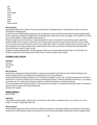 piper
  ceapa
  vin alb
  ulei de masline
  cimbru
  cartofi
  ciuperci
  peste
  zeama de lamaie

Mod de preparare
Decongelarea pestelui se face in frigider, la rece, de seara pana dimineata. Decongelarea rapida, cu apa calduta sau la cuptorul cu microunde,
moaie pestele si ii altereaza gustul.
Nu este niciun secret ! Pestele proaspat se prepara mai usor, iar gustul este cam altul. Nu este niciun secret, prefer sa pregatesc pestele proaspat.
Numai in ―situatii de avarie‖ apelez la congelator. Biban, scrumbie de Dunare si platica mai pun si bine, la congelator, cate un pachetel, ca nu se stie,
cand iti doreste sufletelul si nu gasesti, pestele preferat, proaspat. :D
Pestele se scurge bine de apa si se zvanta cu un prosop de bucatarie. Se unge cu ulei de masline. Se presara sare grunjoasa si piper boabe,
proaspat macinate. De gust, se presara si niste cimbru uscat. Se stoarce zeama de lamaie si se lasa la macerat 20 de minute, la rece, in frigider.
Intr-un vas de Jena se pun cartofi rosii, taiati in bucati mai mari, ciuperci feliate, rondele, 2-3 cepe albe, lunguiete, intregi si 3-4 bucati de praz, mai
tanar, partea alba. Se pune sare grunjoasa si piper, proaspat macinate, cimbru uscat si ulei de masline. Se amesteca bine toate ingredientele.
Scrumbie de Dunare, cu cartofi si ciuperci, la cuptor
Se aseaza scrumbiile deasupra legumelor. Se toarna deasupra, lichidul in care a macerat pestele. Se acopera vasul cu o folie din staniol si se
introduce in cuptoul incins, la foc moderat, pentru 30-40 de minute, in functie de cat este de mare scrumbia.

SCRUMBIE LA GRILL (GRATAR)

Ingrediente:
2 scrumbii
sare,rozmarin
o lamaie

Mod de preparare:
Scrumbia este un peste gras,iar la gratar este delicios si in plus este usor de preparat. In primul rand se curata de solzi,mate,intestine,se scot
urechile, se spala,se lasa la scurs,se sterge bine si se cresteaza usor din loc in loc pe ambele parti.
Scrumbia astfel preparata se aseaza pe gratarul incins si uns foarte bine in prealabil cu unt sau cu ulei . Se lasa sa se patrunda bine, se intoarce cu
atentie pentru a nu se rupe sau sfarama pana se rumenesc pe ambele parti.Se pot servi cu lamaie din abundenta sau otet de mere, cu un mujdei de
usturoi simplu sau cu un mujdei la care se adauga rosii coapte si mult patrunjel. Se sareaza si condimenteaza dupa gust.
Eu am pus scrumbiile in forme speciale de peste si nu a mai fost cazul sa le mai crestez. Am uns foarte bine formele pentru peste cu unt inainte de a
aseza scrumbiile in acestea si le-am introdus imediat la grill…
Rezultatul a fost ―irezistibil‖…

SARDELE MARINATE
Specific: Franta

Ingrediente:
1 kg de sardele, 4 cepe de arpagic, 2 catei de usturoi, 2 fire de tarhon, o foaie de dafin, o crenguta de cimbru, 10 cl. vin alb sec, 10 cl. ulei de
masline, 5 cl. otet alb, o lingurita piper boabe, sare.

Mod de preparare:
Curatati sardelele, spalati-le bine, dati-le un praf de sare si lasati-le sa se scurga intr-o strecuratoare. Asezati-le una langa alta intr-o forma adanca,
rezistenta la foc. Presarati deasupra ceapa si usturoiul tocate marunt, foaia de dafin rupta bucatele, frunzele de tarhon, cimbrul si boabele de piper.


                                                                            90
 