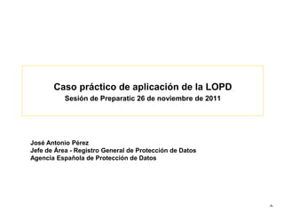 Caso práctico de aplicación de la LOPD
Sesión de Preparatic 26 de noviembre de 2011
-1-
José Antonio Pérez
Jefe de Área - Registro General de Protección de Datos
Agencia Española de Protección de Datos
 