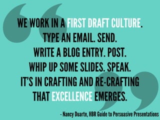 WE WORK IN A FIRST DRAFT CULTURE.
TYPE AN EMAIL. SEND.
WRITE A BLOG ENTRY. POST.
WHIP UP SOME SLIDES. SPEAK.
IT’S IN CRAFTING AND RE-CRAFTING
THAT EXCELLENCE EMERGES.
- Nancy Duarte, HBR Guide to Persuasive Presentations
“
 