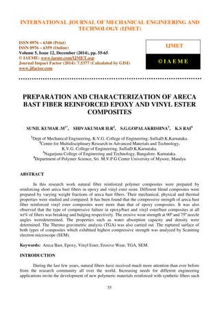 International Journal of Mechanical Engineering and Technology (IJMET), ISSN 0976 – 6340(Print),
ISSN 0976 – 6359(Online), Volume 5, Issue 12, December (2014), pp. 55-65 © IAEME
55
PREPARATION AND CHARACTERIZATION OF ARECA
BAST FIBER REINFORCED EPOXY AND VINYL ESTER
COMPOSITES
SUNIL KUMAR .M1*
, SHIVAKUMAR H.R2
, S.G.GOPALAKRISHNA3
, K.S RAI4
1
Dept of Mechanical Engineering, K.V.G. College of Engineering, SulliaD.K,Karnataka.
2
Centre for Multidisciplinary Research in Advanced Materials and Technology,
K.V.G. College of Engineering, SulliaD.K,Karnataka.
3
Nagarjuna College of Engineering and Technology, Bangalore. Karnataka.
4
Department of Polymer Science, Sri. M.V.P.G Center University of Mysore, Mandya
ABSTRACT
In this research work natural fiber reinforced polymer composites were prepared by
reinforcing short areca bast fibers in epoxy and vinyl ester resin. Different blend composites were
prepared by varying weight fractions of areca bast fibers. Their mechanical, physical and thermal
properties were studied and compared. It has been found that the compressive strength of areca bast
fiber reinforced vinyl ester composites were more than that of epoxy composites. It was also
observed that the type of compressive failure in epoxy/bast and vinyl ester/bast composites at all
wt% of fibers was breaking and bulging respectively. The erosive wear strength at 90º and 75º nozzle
angles weredetermined. The properties such as water absorption capacity and density were
determined. The Thermo gravimetric analysis (TGA) was also carried out .The ruptured surface of
both types of composites which exhibited highest compressive strength was analyzed by Scanning
electron microscope (SEM).
Keywords: Areca Bast, Epoxy, Vinyl Ester, Erosive Wear, TGA, SEM.
INTRODUCTION
During the last few years, natural fibers have received much more attention than ever before
from the research community all over the world. Increasing needs for different engineering
applications invite the development of new polymeric materials reinforced with synthetic fibers such
INTERNATIONAL JOURNAL OF MECHANICAL ENGINEERING AND
TECHNOLOGY (IJMET)
ISSN 0976 – 6340 (Print)
ISSN 0976 – 6359 (Online)
Volume 5, Issue 12, December (2014), pp. 55-65
© IAEME: www.iaeme.com/IJMET.asp
Journal Impact Factor (2014): 7.5377 (Calculated by GISI)
www.jifactor.com
IJMET
© I A E M E
 