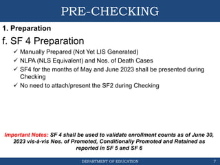 DEPARTMENT OF EDUCATION
PRE-CHECKING
1. Preparation
f. SF 4 Preparation
 Manually Prepared (Not Yet LIS Generated)
 NLPA (NLS Equivalent) and Nos. of Death Cases
 SF4 for the months of May and June 2023 shall be presented during
Checking
 No need to attach/present the SF2 during Checking
7
Important Notes: SF 4 shall be used to validate enrollment counts as of June 30,
2023 vis-à-vis Nos. of Promoted, Conditionally Promoted and Retained as
reported in SF 5 and SF 6
 