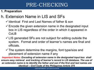 DEPARTMENT OF EDUCATION
PRE-CHECKING
1. Preparation
h. Extension Name in LIS and SFs
 Identical First and Last Names of father & son
 Encode the given extension name in the designated input
box in LIS regardless of the order in which it appeared in
CoLB
 LIS generated SFs are not subject for editing outside the
system. Format and order of learner’s names are final and
officials.
 The system determine the margins, font type/size and
placement of extension name if any
9
Important Notes: Encoding of extension name in the designated input box shall
ensure easy retrieval and tracking of learner’s record in LIS database. The use of
an extension name is to identify the father and son if the first and last names are
identical – Civil Code of the Philippines Article 375
 