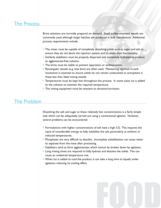 Dissolving the salt and sugar at these relatively low concentrations is a fairly simple
task which can be adequately carried out using a conventional agitator. However,
several problems can be encountered:
• Formulations with higher concentrations of salt have a high S.G. This requires the
input of considerable energy to fully solubilize the salt, particularly at ambient or
reduced temperatures.
• Phosphates are very difficult to dissolve. Incomplete solubilization can cause water
to separate from the meat after processing.
• Stabilizers tend to form agglomerates which cannot be broken down by agitation.
• Long mixing times are required to fully hydrate and dissolve the solids. This can
cause an undesired temperature rise.
• When ice is added to cool the product, it can take a long time to liquefy under
agitation, reducing its cooling effect.
The Problem
FOOD
Brine solutions are normally prepared on demand. Small trolley-mounted vessels are
commonly used, although larger batches are produced in bulk manufacture. Additional
process requirements include:
• The mixer must be capable of completely dissolving solids such as sugar and salt to
ensure they do not block the injection system, and to attain their functionality.
• Similarly, stabilizers must be properly dispersed and completely hydrated to produce
an agglomerate-free solution.
• The brine must be stable to prevent separation or sedimentation.
• Rectangular vessels (e.g. tote bins) are often used. Maintaining vigorous in-tank
movement is essential to ensure solids do not remain undissolved or precipitate in
these less than ideal mixing vessels.
• Temperatures must be kept low throughout the process. In some cases ice is added
to the solution to maintain the required temperature.
• The mixing equipment must be resistant to abrasion/corrosion.
The Process
 