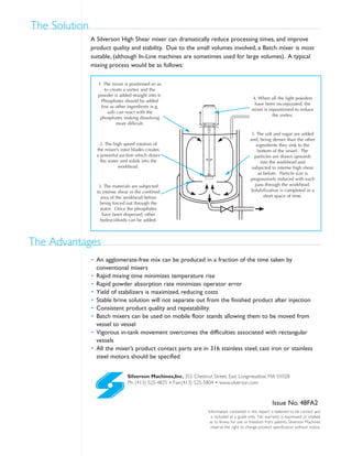 Silverson Machines,Inc. 355 Chestnut Street, East Longmeadow, MA 01028
Ph: (413) 525-4825 • Fax:(413) 525-5804 • www.silverson.com
Information contained in this report is believed to be correct and
is included as a guide only. No warranty is expressed or implied
as to fitness for use or freedom from patents. Silverson Machines
reserve the right to change product specification without notice.
Issue No. 48FA2
• An agglomerate-free mix can be produced in a fraction of the time taken by
conventional mixers
• Rapid mixing time minimizes temperature rise
• Rapid powder absorption rate minimizes operator error
• Yield of stabilizers is maximized, reducing costs
• Stable brine solution will not separate out from the finished product after injection
• Consistent product quality and repeatability
• Batch mixers can be used on mobile floor stands allowing them to be moved from
vessel to vessel
• Vigorous in-tank movement overcomes the difficulties associated with rectangular
vessels
• All the mixer’s product contact parts are in 316 stainless steel; cast iron or stainless
steel motors should be specified
The Advantages
A Silverson High Shear mixer can dramatically reduce processing times, and improve
product quality and stability. Due to the small volumes involved, a Batch mixer is most
suitable, (although In-Line machines are sometimes used for large volumes). A typical
mixing process would be as follows:
The Solution
1. The mixer is positioned so as
to create a vortex and the
powder is added straight into it.
Phosphates should be added
first as other ingredients (e.g.
salt) can react with the
phosphates making dissolving
more difficult.
2. The high speed rotation of
the mixer’s rotor blades creates
a powerful suction which draws
the water and solids into the
workhead.
3. The materials are subjected
to intense shear in the confined
area of the workhead before
being forced out through the
stator. Once the phosphates
have been dispersed, other
hydrocolloids can be added.
4. When all the light powders
have been incorporated, the
mixer is repositioned to reduce
the vortex.
5. The salt and sugar are added
and, being denser than the other
ingredients they sink to the
bottom of the vessel. The
particles are drawn upwards
into the workhead and
subjected to intense high shear
as before. Particle size is
progressively reduced with each
pass through the workhead.
Solubilization is completed in a
short space of time.
 