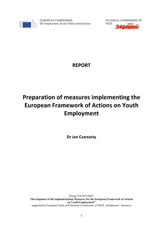 1
EUROPEAN COMMISSION NATIONAL COMMISSION OF
DG Employment, Social Affairs and Inclusion NSZZ
REPORT
Preparation of measures implementing the
European Framework of Actions on Youth
Employment
Dr Jan Czarzasty
Project VS/2013/0421
“Development of the Implementation Measures for the European Framework of Actions
on Youth Employment”
supported by European Union and National Commission of NSZZ „Solidarnosc” resources
 