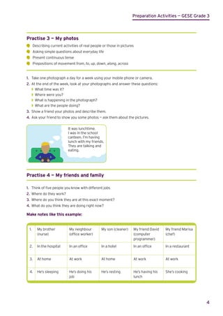 Preparation Activities — GESE Grade 3
4
Practise 3 — My photos
	
Describing current activities of real people or those in pictures
	
Asking simple questions about everyday life
	
Present continuous tense
	
Prepositions of movement from, to, up, down, along, across
1.	 Take one photograph a day for a week using your mobile phone or camera.
2.	 At the end of the week, look at your photographs and answer these questions:
◗
◗ What time was it?
◗
◗ Where were you?
◗
◗ What is happening in the photograph?
◗
◗ What are the people doing?
3.	 Show a friend your photos and describe them.
4.	 Ask your friend to show you some photos — ask them about the pictures.
It was lunchtime.
I was in the school
canteen. I’m having
lunch with my friends.
They are talking and
eating.
Practise 4 — My friends and family
1.	 Think of five people you know with different jobs
2.	 Where do they work?
3.	 Where do you think they are at this exact moment?
4.	 What do you think they are doing right now?
Make notes like this example:
1. My brother
(nurse)
My neighbour
(office worker)
My son (cleaner) My friend David
(computer
programmer)
My friend Marisa
(chef)
2. In the hospital In an office In a hotel In an office In a restaurant
3. At home At work At home At work At work
4. He’s sleeping He’s doing his
job
He’s resting He’s having his
lunch
She’s cooking
 