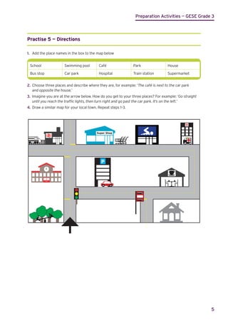 Preparation Activities — GESE Grade 3
5
Practise 5 — Directions
1.	 Add the place names in the box to the map below
School Swimming pool Café Park House
Bus stop Car park Hospital Train station Supermarket
2.	 Choose three places and describe where they are, for example: ‘The café is next to the car park
	 and opposite the house.’
3.	 Imagine you are at the arrow below. How do you get to your three places? For example: ‘Go straight
	 until you reach the traffic lights, then turn right and go past the car park. It’s on the left.’
4.	 Draw a similar map for your local town. Repeat steps 1–3.
P
H
Super Shop
 