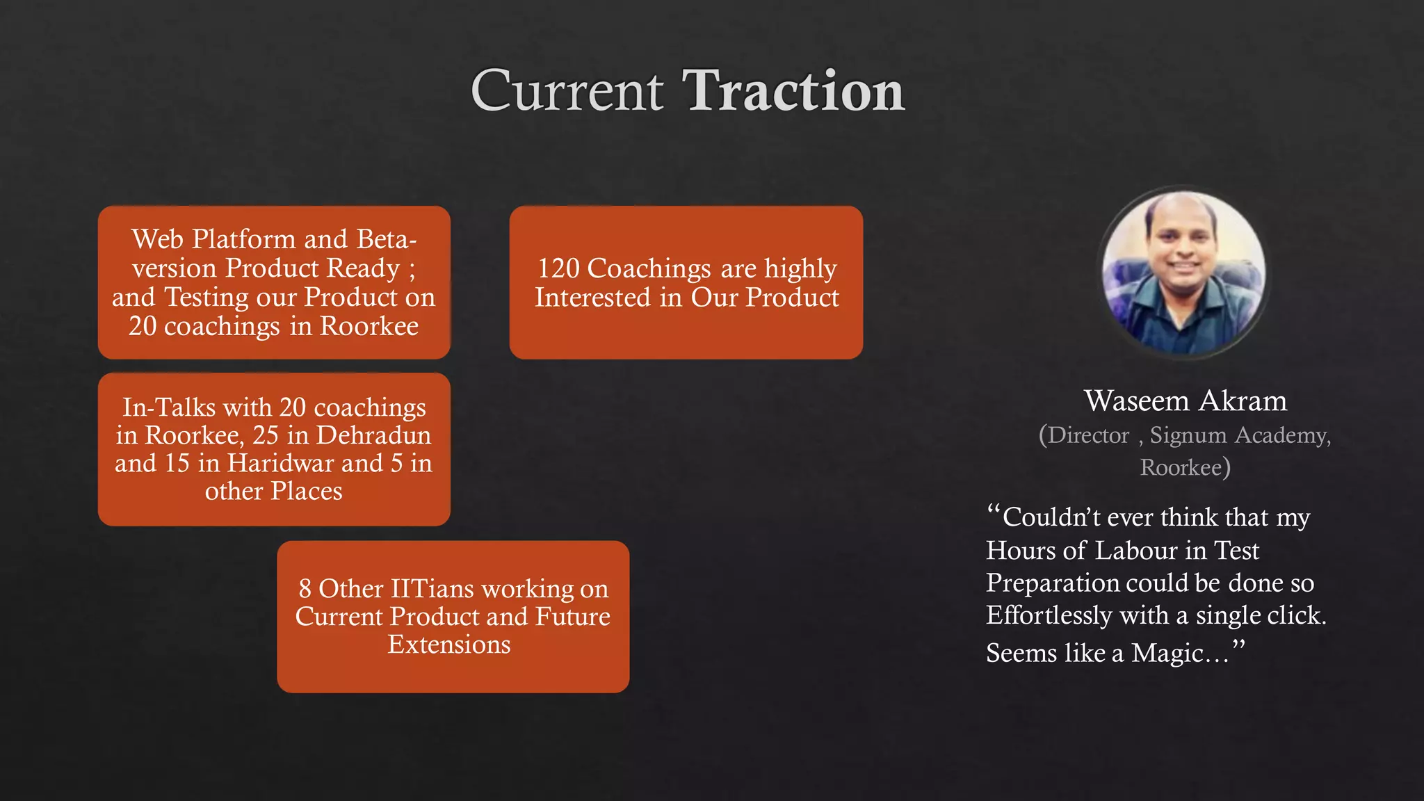 Web Platform and Beta-
version Product Ready ;
and Testing our Product on
20 coachings in Roorkee
In-Talks with 20 coachings
in Roorkee, 25 in Dehradun
and 15 in Haridwar and 5 in
other Places
8 Other IITians working on
Current Product and Future
Extensions
120 Coachings are highly
Interested in Our Product
Waseem Akram
(Director , Signum Academy,
Roorkee)
“Couldn’t ever think that my
Hours of Labour in Test
Preparation could be done so
Effortlessly with a single click.
Seems like a Magic…”
 