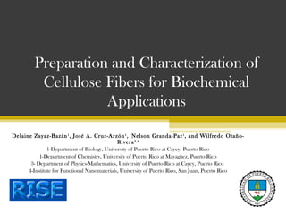 Preparation and Characterization of
Cellulose Fibers for Biochemical
Applications
Delaine Zayaz-Bazán 1 , José A. Cruz-Arzón 1 , Nelson Granda-Paz 1 , and Wilfredo OtañoRivera 3,4
1-Department of Biology, University of Puerto Rico at Cayey, Puerto Rico
1-Department of Chemistry, University of Puerto Rico at Mayagüez, Puerto Rico
3- Department of Physics-Mathematics, University of Puerto Rico at Cayey, Puerto Rico
4-Institute for Functional Nanomaterials, University of Puerto Rico, San Juan, Puerto Rico

 