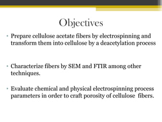 Objectives
• Prepare cellulose acetate fibers by electrospinning and
transform them into cellulose by a deacetylation process

• Characterize fibers by SEM and FTIR among other
techniques.
• Evaluate chemical and physical electrospinning process
parameters in order to craft porosity of cellulose fibers.

 
