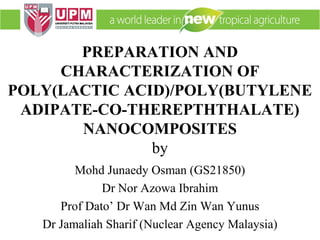 PREPARATION AND
CHARACTERIZATION OF
POLY(LACTIC ACID)/POLY(BUTYLENE
ADIPATE-CO-THEREPTHTHALATE)
NANOCOMPOSITES
by
Mohd Junaedy Osman (GS21850)
Dr Nor Azowa Ibrahim
Prof Dato’ Dr Wan Md Zin Wan Yunus
Dr Jamaliah Sharif (Nuclear Agency Malaysia)
 