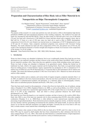 Chemistry and Materials Research www.iiste.org
ISSN 2224- 3224 (Print) ISSN 2225- 0956 (Online)
Vol.6 No.7, 2014
14
Preparation and Characterization of Rice Husk Ash as Filler Material in to
Nanoparticles on Hdpe Thermoplastic Composites
Eva Marlina Ginting1*
, Basuki Wirjosentono2
, Nurdin Bukit3
, Harry Agusnar4
1,3
Departement of Physics Universitas Negeri Medan, Indonesia
2,4
Departement of Chemistry Universitas Sumatera Utara, Indonesia
*
E-mail: evamarlina67@yahoo.com ; nurdinbukit5@gmail.com
Abstract
The purpose of this research is to create nano particles rice rusk ash used as a filler in thermoplastic high density
poliethylen (HDPE) and nano-mechanical properties of the resulting composites. The method of rice husk ash
made way smoothed by ball mill PM 200 for 1 hour, the filter results in a ball mill with a sieve size of 200 mesh
(74 µm), rice husk ash is dissolved in 2.5M NaOH for 4 hours and then stirred with a magnetic stirrer, then at
Ball mill for 15 hours at a rate of 450 rpm, nano rice husk ash is used as filler in HDPE thermoplastic
composition (2,4,6,8,10) wt% were blends in an internal mixer at a temperature of 150 0
C laboplastomil at a rate
of 60 rpm for 10 minutes. Nano composite mechanical properties were analyzed with Universal Testing
Mechanic. The results obtained rice husk ash silica composition of 89.6 wt%, the particle size of 50.6 nm, the
results of the mechanical properties of tensile strength and elongation at break of an increase in the composition
of the mixture 2 to 4% by weight.
Keywords : Nano Particle Rice Husk Ash , XRF, XRD, SEM, Mechanic, Analysis
1. Introduction
Waste rice husk is being very abundant in Indonesia, but its use is traditionally limited. Rice husk has now been
developed as a raw material to produce ash that is known in the world as Rice Husk Ash (RHA). RHA is one of
the raw material to produce silica. Nano silica has now applied in various fields including science and industry.
Waste rice husk is being very abundant in Indonesia is an agricultural country. During this limited use of
traditional rice husk, which is for organic materials and for burning bricks. Rice husk is an agricultural residue
from rice milling process. Central Statistics Agency reported that rice production in 2011 is estimated at 67.31
million tons of milled rice rose 895.86 thousand tons (1.35 percent) than in 2010 amounted to 66.41 million tons
of paddy. This means that Indonesia produced 13.462 tons of rice husk in 2011. Material rice husk ash has been
used as a filler material.
Silica has been widely used as catalysts, and various kinds of organic-inorganic composite materials (Sun. L et
al, 2001). In addition in the form of processed products, silica has also been used directly for purification of oil,
as an additive in pharmaceutical products and detergents, as a stationary phase in chromatography columns,
fillers and as an adsorbent polymer (Kamath and Proctor, 1998; Sun L, et al, 2001).
There has been much research on the preparation of nano silica from rice husk ash by way of synthesis, among
others, (Thuadaij.N. Et al, 2008), (Supakorn Pukird, et al, 2009), as well as (Ezzat Rafiee, et al, 2012). From the
results of previous studies have reported that approximately 20% of the weight of the rice is rice husk, and varies
from 13 to 29% of the composition husk ash which is always generated whenever the chaff burned
(Krishnarao.R, et al., 2000).
Rice husk has now been developed as a raw material to produce ash that is known in the world as RHA (Rice
Husk Ask). RHA is one of the most raw materials rich in silica containing about 90-98% silica after complete
combustion (Thuadaij, N et. al., 2008).Waste is often defined as waste material/waste materials from the
processing of agricultural products. Waste destruction process naturally progresses slowly, so that the waste does
not only interfere with the surrounding environment but also interfere with human health. At each rice mill will
always we see that the chaff pile mountains even higher and higher. Currently the use of rice husk is still very
little, so husks remain a waste material that is disturbing the environment.
The most common value content of silica (SiO2) in the rice husk ash is 94-96% and if its value is close to or
below 90% may be caused by chaff samples that have been contaminated by other substances that lower the
silica content (Prasad. CS, et al., 2001 ). Rice husk ash when burned in a controlled manner at high temperatures
(500 - 600 0
C) will produce silica ash that can be used for a variety of chemical processes.
 