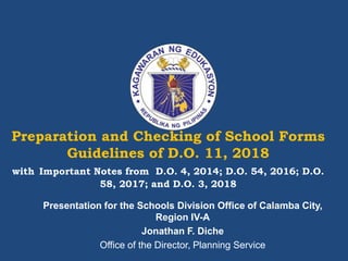 Preparation and Checking of School Forms
Guidelines of D.O. 11, 2018
with Important Notes from D.O. 4, 2014; D.O. 54, 2016; D.O.
58, 2017; and D.O. 3, 2018
Presentation for the Schools Division Office of Calamba City,
Region IV-A
Jonathan F. Diche
Office of the Director, Planning Service
 
